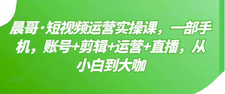 晨哥·短视频运营实操课,一部手机,账号+剪辑+运营+直播,从小白到大咖-第一资源库
