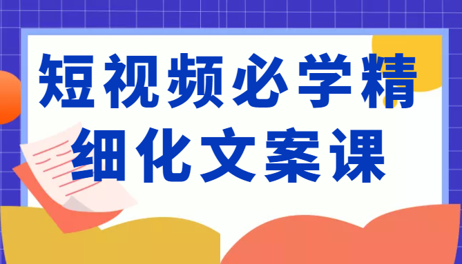 短视频必学精细化文案课,提升你的内容创作能力、升级迭代能力和变现力(价值333元)-第一资源库