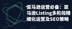 亚马逊运营必备:亚马逊Listing多阶段精细化运营及SEO策略-第一资源库