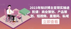 2023年知识博主变现实操进阶课:商业策划、产品策划、短视频、直播间、私域-第一资源库