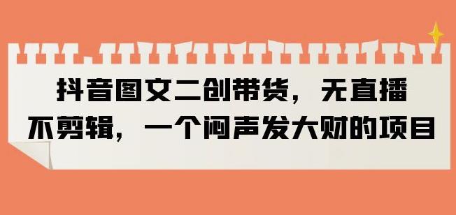 抖音图文二创带货,无直播,不剪辑,一个闷声发大财的项目【揭秘】-第一资源库