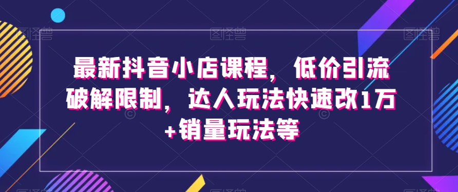 最新抖音小店课程,低价引流破解限制,达人玩法快速改1万+销量玩法等-第一资源库