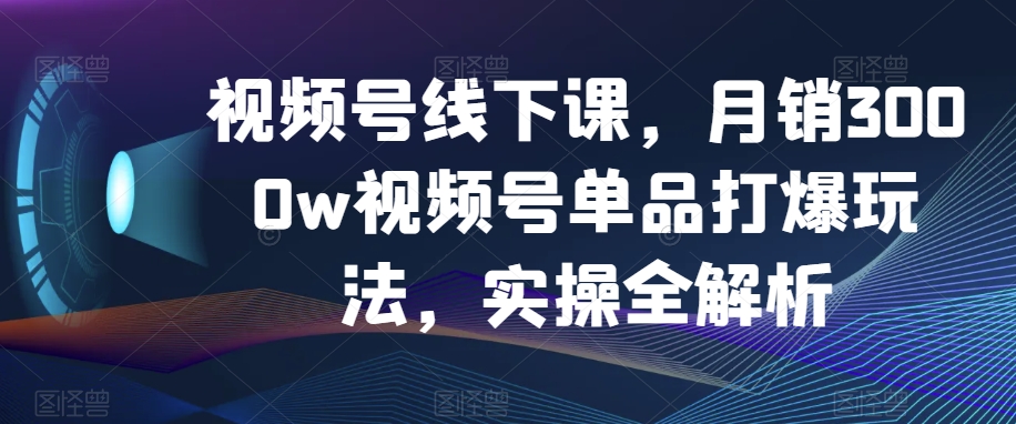 视频号线下课,月销3000w视频号单品打爆玩法,实操全解析-第一资源库