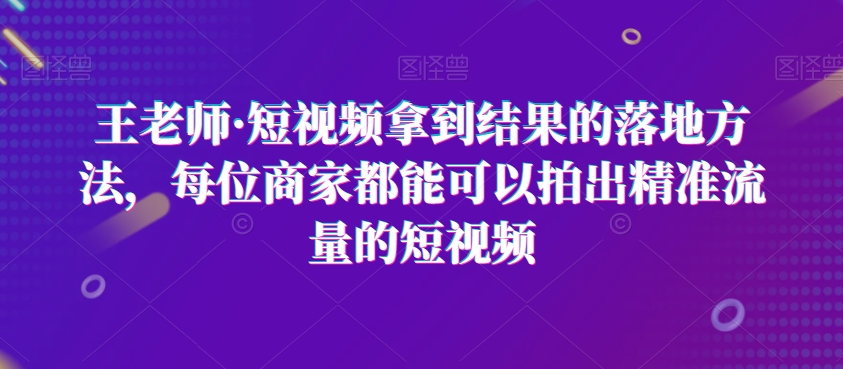 王老师·短视频拿到结果的落地方法,每位商家都能可以拍出精准流量的短视频-第一资源库