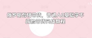 俄罗斯产品剪辑带货,普通人0基础学不露脸带货实战教程-第一资源库