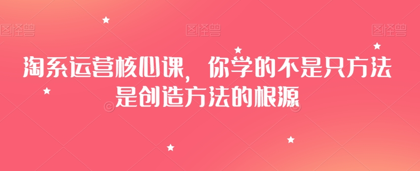 淘系运营核心课,你学的不是只方法是创造方法的根源-第一资源库