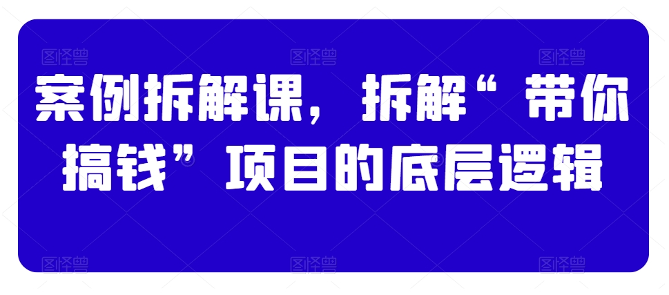 案例拆解课,拆解“带你搞钱”项目的底层逻辑-第一资源库