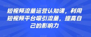 短视频流量运营认知课,利用短视频平台吸引流量,提高自己的影响力-第一资源库