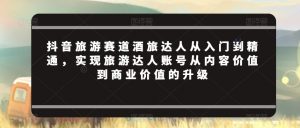 抖音旅游赛道酒旅达人从入门到精通,实现旅游达人账号从内容价值到商业价值的升级-第一资源库