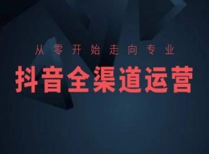 从零开始走向专业,抖音全渠道运营,抖音电商培训-第一资源库