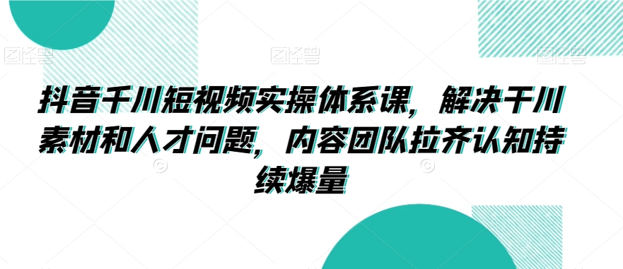 抖音千川短视频实操体系课,解决干川素材和人才问题,内容团队拉齐认知持续爆量-第一资源库