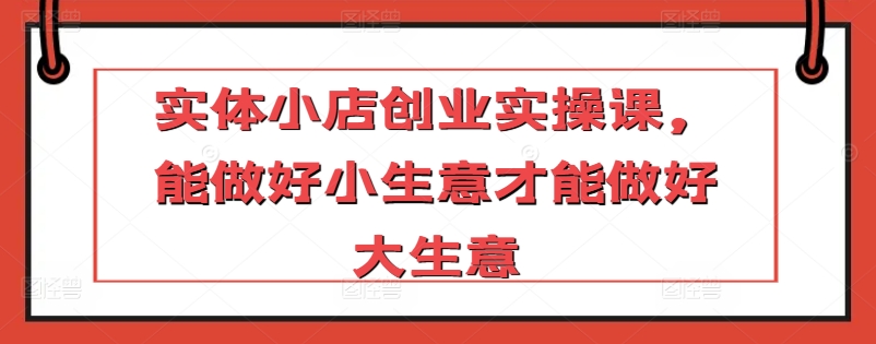 实体小店创业实操课,能做好小生意才能做好大生意-第一资源库