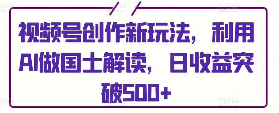 视频号创作新玩法，利用AI做国士解读，日收益突破500+【揭秘】-第一资源库
