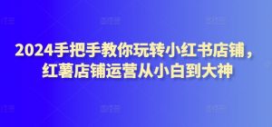 2024手把手教你玩转小红书店铺,红薯店铺运营从小白到大神-第一资源库