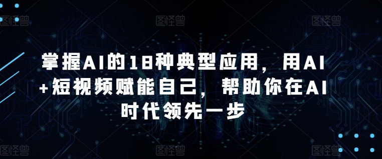 掌握AI的18种典型应用,用AI+短视频赋能自己,帮助你在AI时代领先一步-第一资源库
