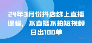 24年3月份抖店线上直播课程,不直播不拍短视频日出100单-第一资源库