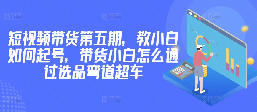 价值2980短视频带货第五期，教小白如何起号，带货小白怎么通过选品弯道超车-第一资源库