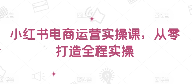 小红书电商运营实操课,从零打造全程实操-第一资源库