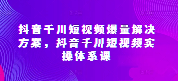 抖音千川短视频爆量解决方案,抖音千川短视频实操体系课-第一资源库