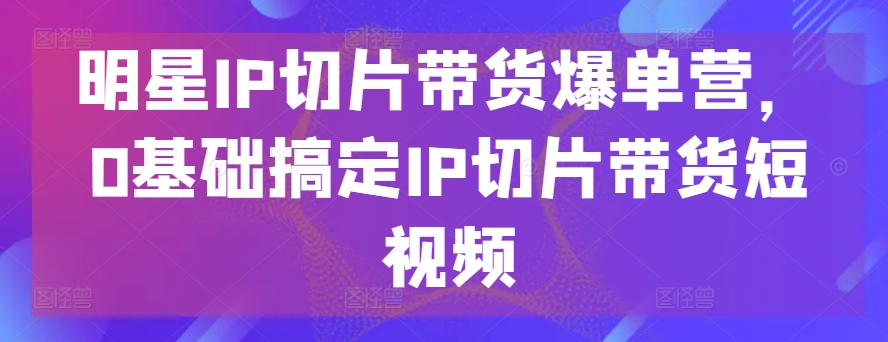 明星IP切片带货爆单营,0基础搞定IP切片带货短视频-第一资源库