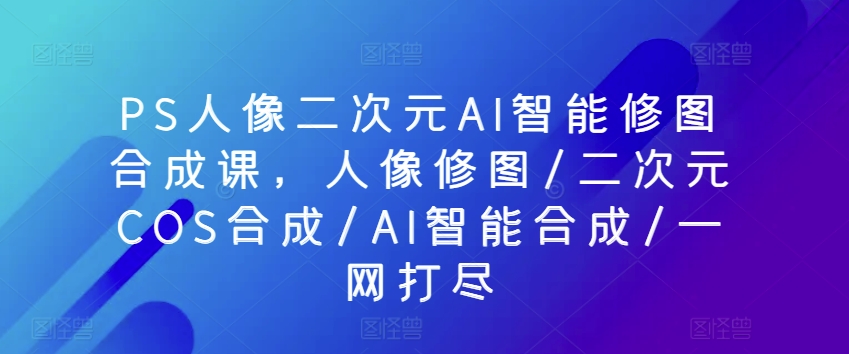 PS人像二次元AI智能修图合成课,人像修图/二次元COS合成/AI智能合成/一网打尽-第一资源库