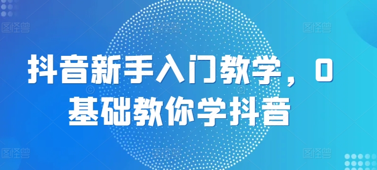 抖音新手入门教学,0基础教你学抖音-第一资源库