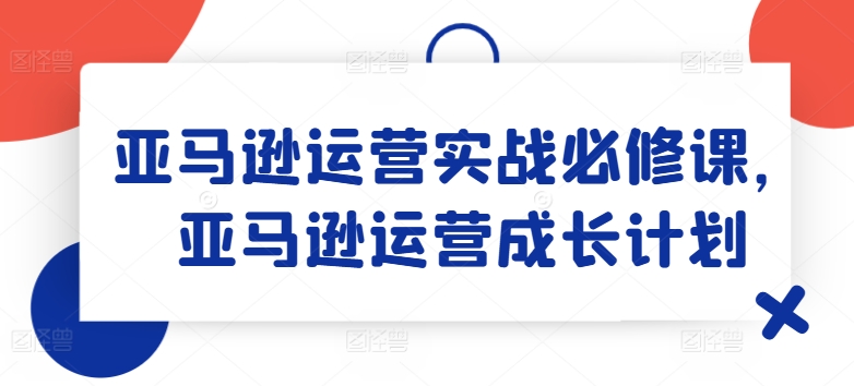 亚马逊运营实战必修课,亚马逊运营成长计划-第一资源库