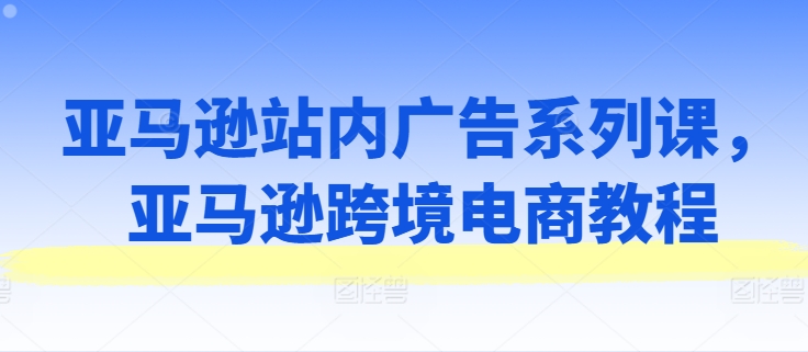 亚马逊站内广告系列课,亚马逊跨境电商教程-第一资源库