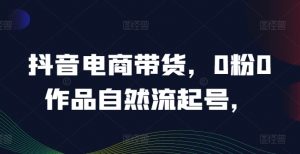 抖音电商带货，0粉0作品自然流起号，热销20多万人的抖音课程的经验分享-第一资源库
