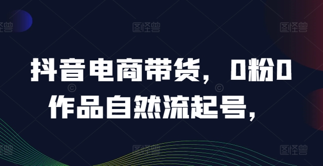 抖音电商带货，0粉0作品自然流起号，热销20多万人的抖音课程的经验分享-第一资源库