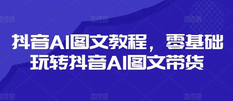 抖音AI图文教程,零基础玩转抖音AI图文带货-第一资源库