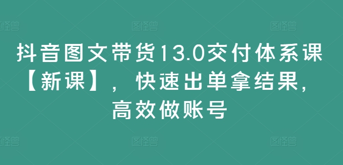 抖音图文带货13.0交付体系课【新课】,快速出单拿结果,高效做账号-第一资源库