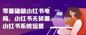 零基础做小红书电商,小红书无货源,小红书系统运营-第一资源库
