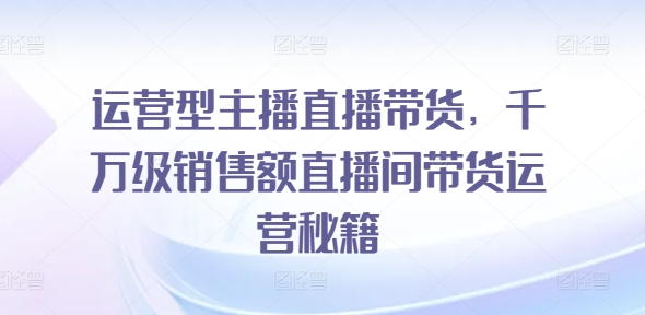 运营型主播直播带货,千万级销售额直播间带货运营秘籍-第一资源库