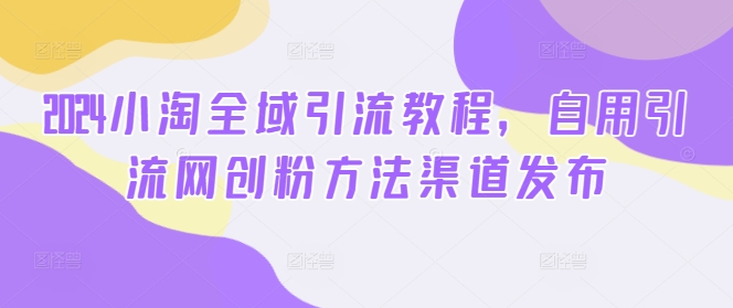 2024小淘全域引流教程,自用引流网创粉方法渠道发布-第一资源库