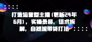 打造运营型主播(更新24年10月),实操录屏,话术拆解,自然流带货打法-第一资源库
