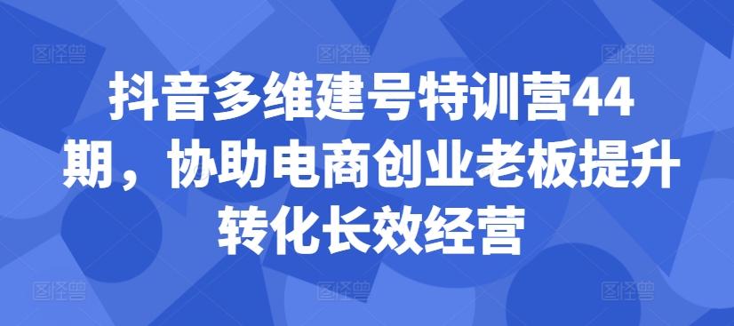 抖音多维建号特训营44期,协助电商创业老板提升转化长效经营-第一资源库