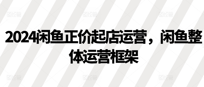 2024闲鱼正价起店运营，闲鱼整体运营框架-第一资源库
