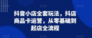 抖音小店全套玩法,抖店商品卡运营,从零基础到起店全流程-第一资源库