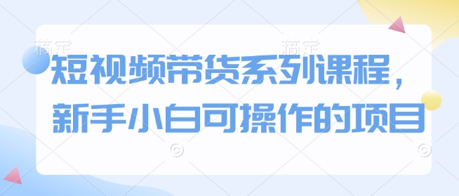 短视频带货系列课程,新手小白可操作的项目-第一资源库