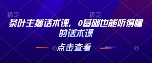 茶叶主播话术课,0基础也能听得懂的话术课-第一资源库
