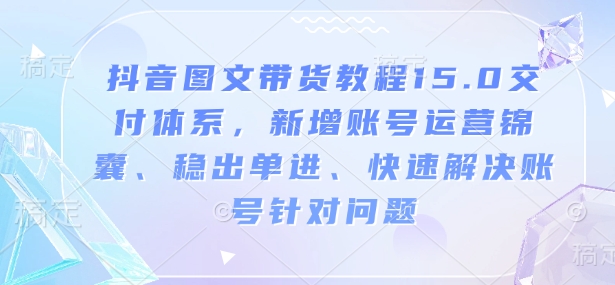 抖音图文带货教程15.0交付体系,新增账号运营锦囊、稳出单进、快速解决账号针对问题-第一资源库