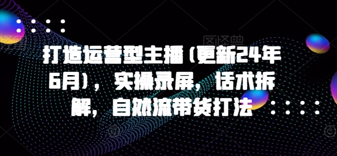 打造运营型主播(更新25年2月),实操录屏,话术拆解,自然流带货打法-第一资源库