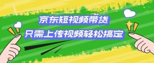 京东短视频带货,只需上传视频就搞定,小白轻松上手【揭秘】-第一资源库