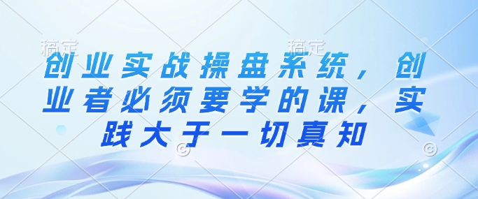 创业实战操盘系统,创业者必须要学的课,实践大于一切真知-第一资源库