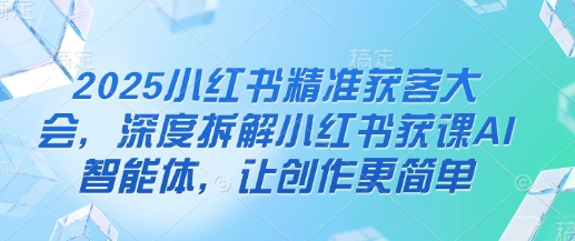 2025小红书精准获客大会，深度拆解小红书获课AI智能体，让创作更简单-第一资源库