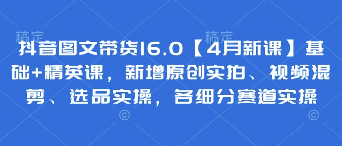 抖音图文带货16.0【4月新课】基础+精英课，新增原创实拍、视频混剪、选品实操，各细分赛道实操-第一资源库